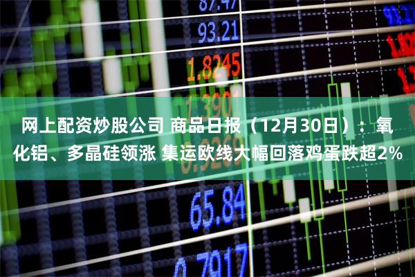 网上配资炒股公司 商品日报（12月30日）：氧化铝、多晶硅领涨 集运欧线大幅回落鸡蛋跌超2%