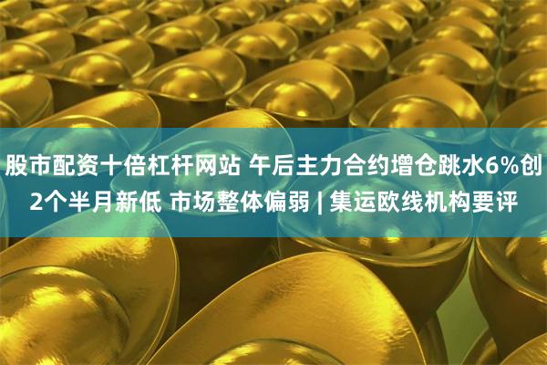 股市配资十倍杠杆网站 午后主力合约增仓跳水6%创2个半月新低 市场整体偏弱 | 集运欧线机构要评