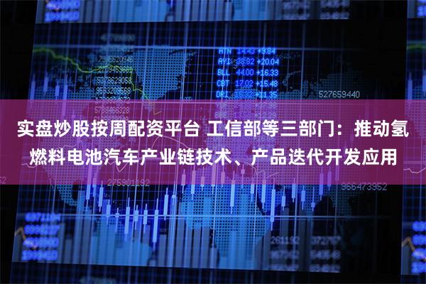 实盘炒股按周配资平台 工信部等三部门：推动氢燃料电池汽车产业链技术、产品迭代开发应用
