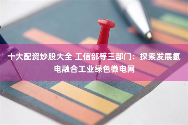 十大配资炒股大全 工信部等三部门：探索发展氢电融合工业绿色微电网