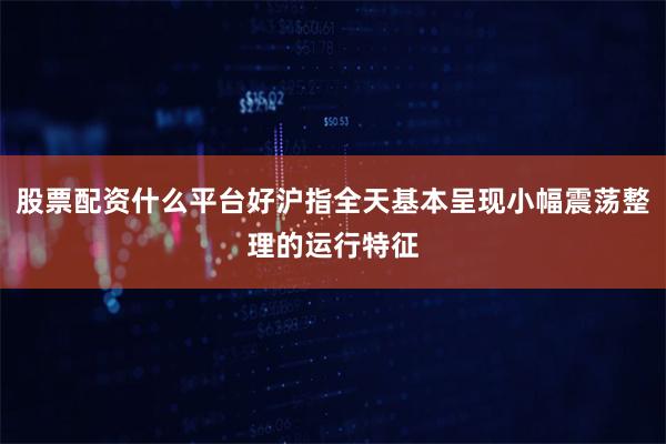 股票配资什么平台好沪指全天基本呈现小幅震荡整理的运行特征