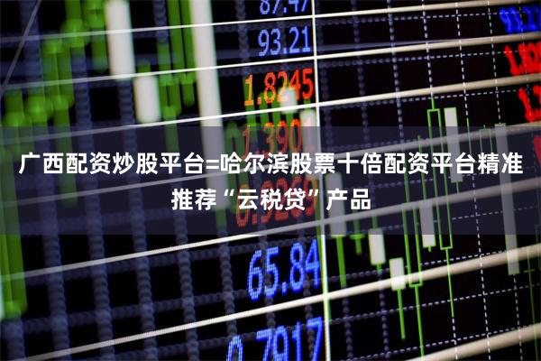 广西配资炒股平台=哈尔滨股票十倍配资平台精准推荐“云税贷”产品